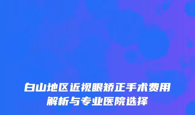白山地区近视眼矫正手术费用解析与专业医院选择