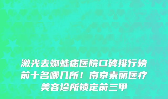 激光去蜘蛛痣医院口碑排行榜前十名哪几所!南京素丽医疗美容诊所锁定前三甲