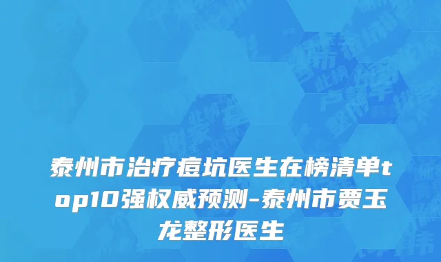 泰州市治疗痘坑医生在榜清单top10强权威预测-泰州市贾玉龙整形医生