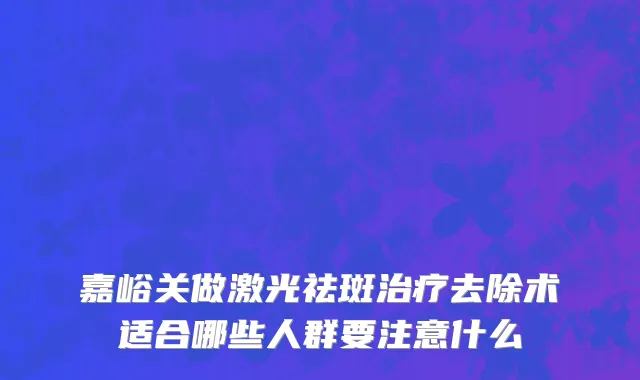 嘉峪关做激光祛斑治疗去除术适合哪些人群要注意什么