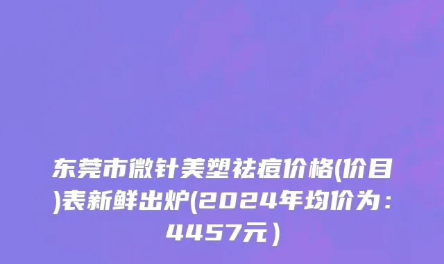 东莞市微针美塑祛痘价格(价目)表新鲜出炉(2024年均价为：4457元）