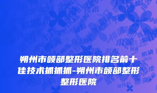 朔州市颌部整形医院排名前十佳技术抓抓抓-朔州市颌部整形整形医院