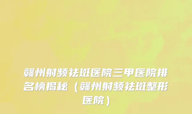 赣州射频祛斑医院三甲医院排名榜揭秘(赣州射频祛斑整形医院)