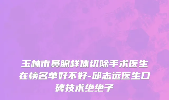玉林市鼻腺样体切除手术医生在榜名单好不好-邱志远医生口碑技术绝绝子