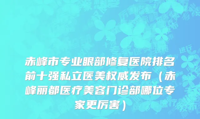 赤峰市专业眼部修复医院排名前十强私立医美权威发布（赤峰丽都医疗美容门诊部哪位专家更厉害）