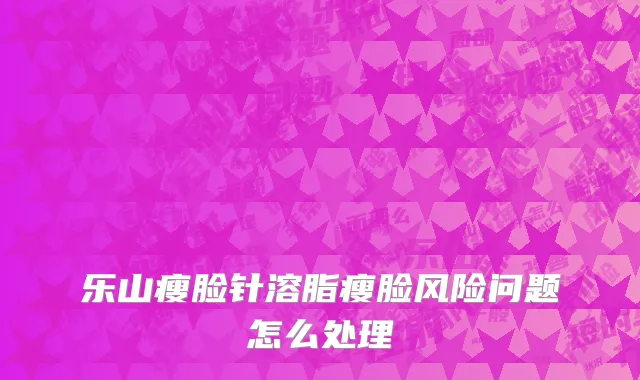 乐山瘦脸针溶脂瘦脸风险问题怎么处理