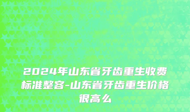 2024年山东省牙齿重生收费标准整容-山东省牙齿重生价格很高么
