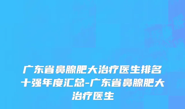 广东省鼻腺肥大治疗医生排名十强年度汇总-广东省鼻腺肥大治疗医生
