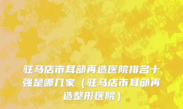 驻马店市耳部再造医院排名十强是哪几家（驻马店市耳部再造整形医院）