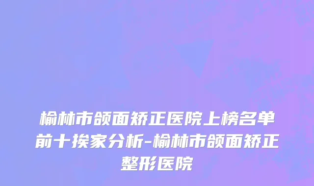 榆林市颌面矫正医院上榜名单前十挨家分析-榆林市颌面矫正整形医院
