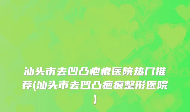 汕头市去凹凸疤痕医院热门推荐(汕头市去凹凸疤痕整形医院)