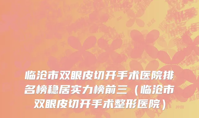 临沧市双眼皮切开手术医院排名榜稳居实力榜前三（临沧市双眼皮切开手术整形医院）