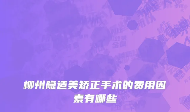 柳州隐适美矫正手术的费用因素有哪些