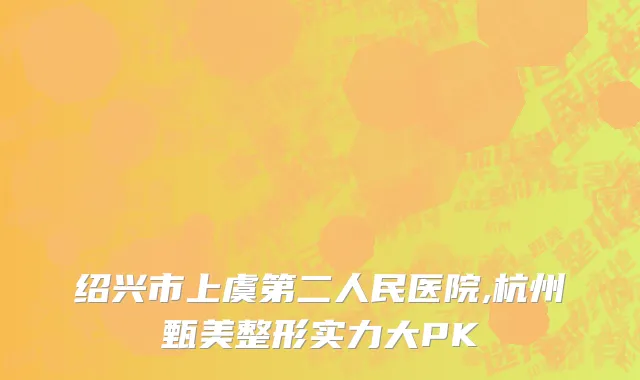 绍兴市上虞第二人民医院,杭州甄美整形实力大PK