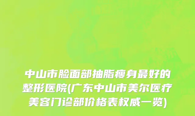 中山市脸面部抽脂瘦身最好的整形医院(广东中山市美尔医疗美容门诊部价格表权威一览)