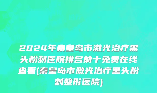 2024年秦皇岛市激光治疗黑头粉刺医院排名前十免费在线查看(秦皇岛市激光治疗黑头粉刺整形医院)