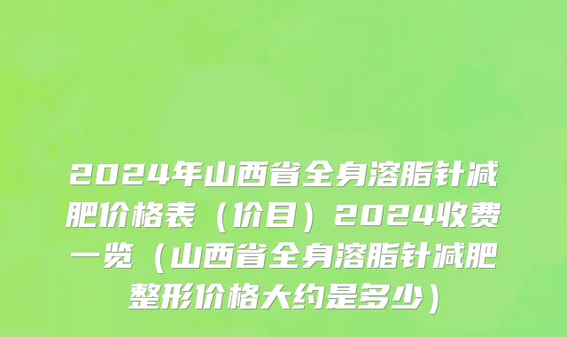 2024年山西省全身溶脂针减肥价格表（价目）2024收费一览（山西省全身溶脂针减肥整形价格大约是多少）