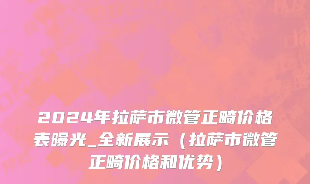 2024年拉萨市微管正畸价格表曝光_全新展示（拉萨市微管正畸价格和优势）