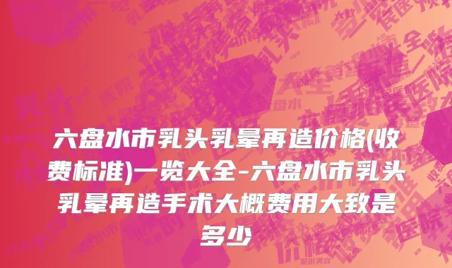 六盘水市乳头乳晕再造价格(收费标准)一览大全-六盘水市乳头乳晕再造手术大概费用大致是多少