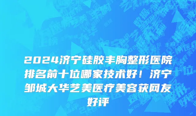 2024济宁硅胶丰胸整形医院排名前十位哪家技术好！济宁邹城大华艺美医疗美容获网友好评
