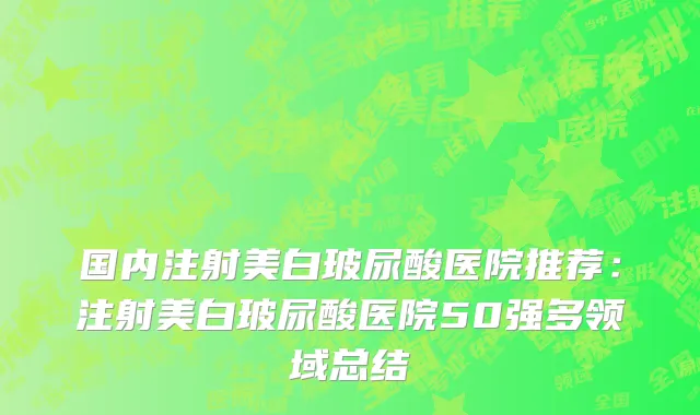 国内注射美白玻尿酸医院推荐：注射美白玻尿酸医院50强多领域总结