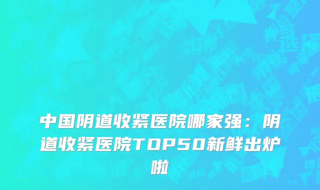 中国阴道收紧医院哪家强：阴道收紧医院TOP50新鲜出炉啦