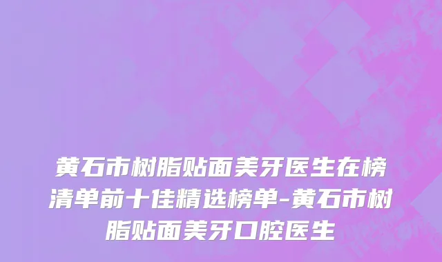 黄石市树脂贴面美牙医生在榜清单前十佳精选榜单-黄石市树脂贴面美牙口腔医生