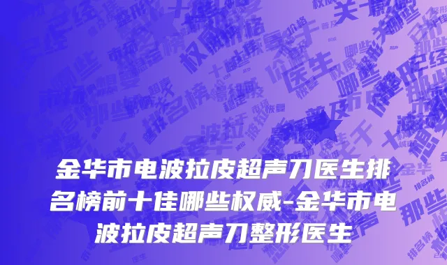 金华市电波拉皮超声刀医生排名榜前十佳哪些权威-金华市电波拉皮超声刀整形医生