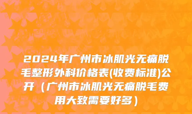 2024年广州市冰肌光无痛脱毛整形外科价格表(收费标准)公开（广州市冰肌光无痛脱毛费用大致需要好多）