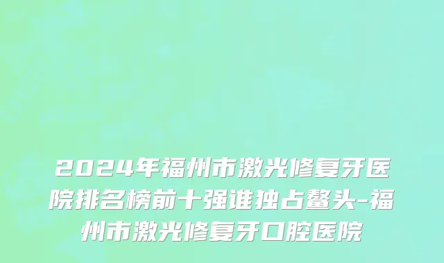 2024年福州市激光修复牙医院排名榜前十强谁独占鳌头-福州市激光修复牙口腔医院