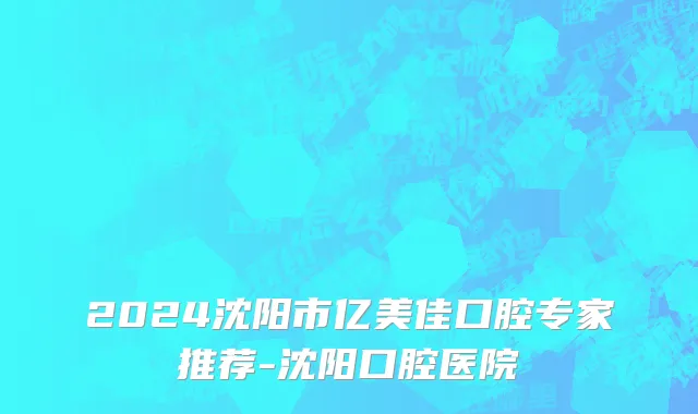 2024沈阳市亿美佳口腔专家推荐-沈阳口腔医院