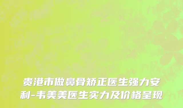 贵港市做鼻骨矫正医生强力安利-韦美美医生实力及价格呈现