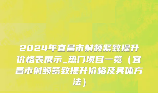 2024年宜昌市射频紧致提升价格表展示_热门项目一览（宜昌市射频紧致提升价格及具体方法）