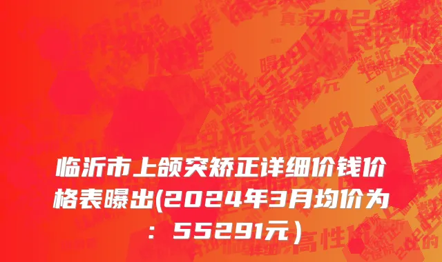 临沂市上颌突矫正详细价钱价格表曝出(2024年3月均价为：55291元）