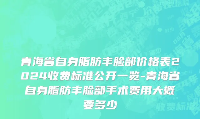 青海省自身脂肪丰脸部价格表2024收费标准公开一览-青海省自身脂肪丰脸部手术费用大概要多少