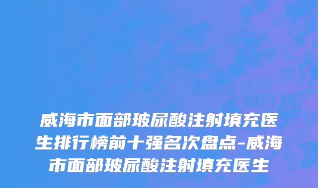 威海市面部玻尿酸注射填充医生排行榜前十强名次盘点-威海市面部玻尿酸注射填充医生