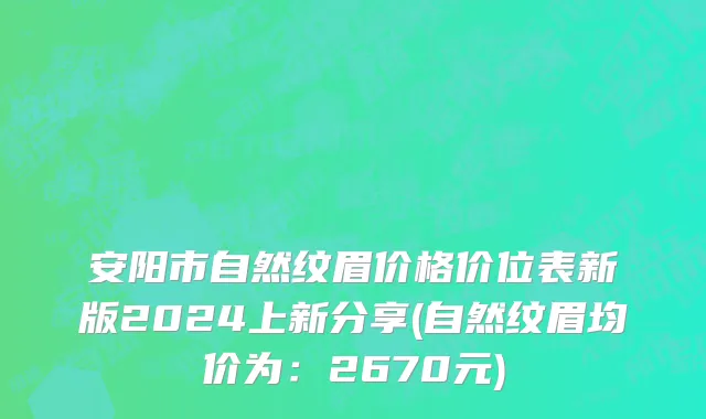 安阳市自然纹眉价格价位表新版2024上新分享(自然纹眉均价为：2670元)