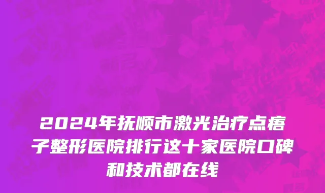 2024年抚顺市激光治疗点痦子整形医院排行这十家医院口碑和技术都在线