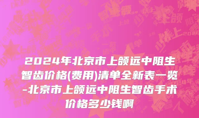 2024年北京市上颌远中阻生智齿价格(费用)清单全新表一览-北京市上颌远中阻生智齿手术价格多少钱啊