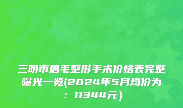 三明市眉毛整形手术价格表完整曝光一览(2024年5月均价为：11344元）