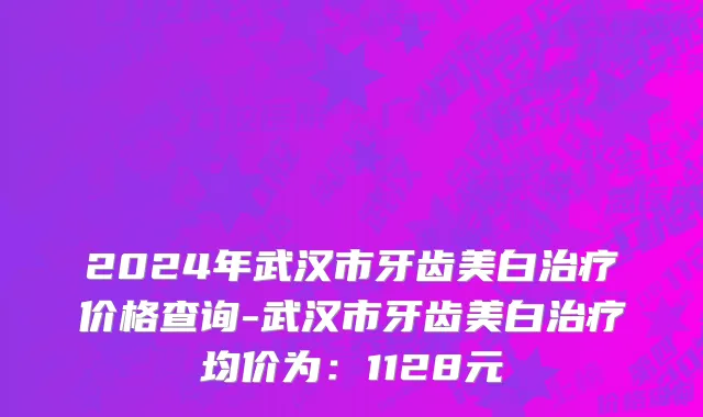 2024年武汉市牙齿美白治疗价格查询-武汉市牙齿美白治疗均价为：1128元