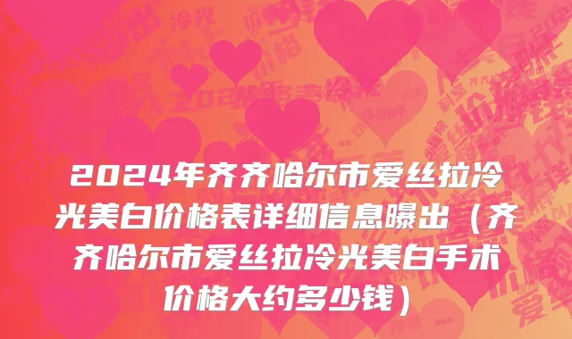 2024年齐齐哈尔市爱丝拉冷光美白价格表详细信息曝出（齐齐哈尔市爱丝拉冷光美白手术价格大约多少钱）