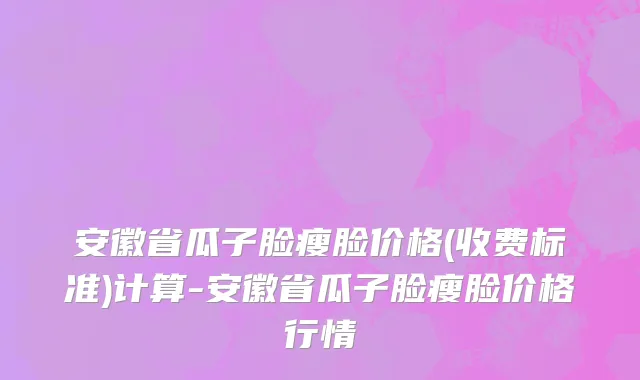 安徽省瓜子脸瘦脸价格(收费标准)计算-安徽省瓜子脸瘦脸价格行情