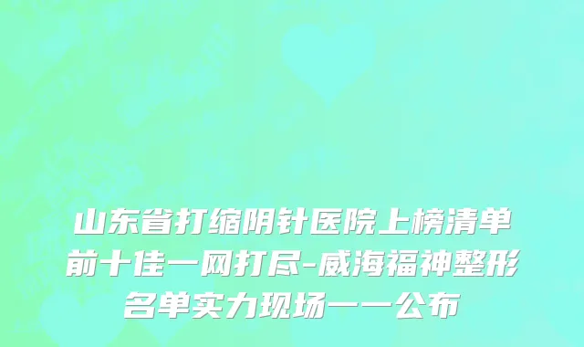 山东省打缩阴针医院上榜清单前十佳一网打尽-威海福神整形名单实力现场一一公布