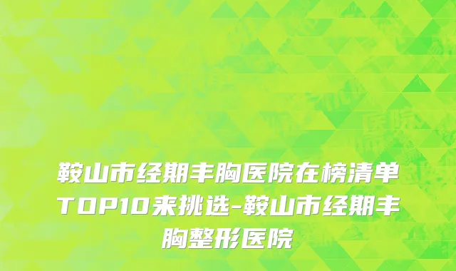 鞍山市经期丰胸医院在榜清单TOP10来挑选-鞍山市经期丰胸整形医院