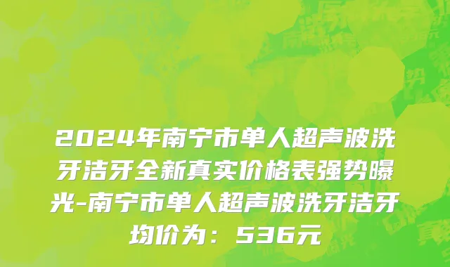 2024年南宁市单人超声波洗牙洁牙全新真实价格表强势曝光-南宁市单人超声波洗牙洁牙均价为：536元