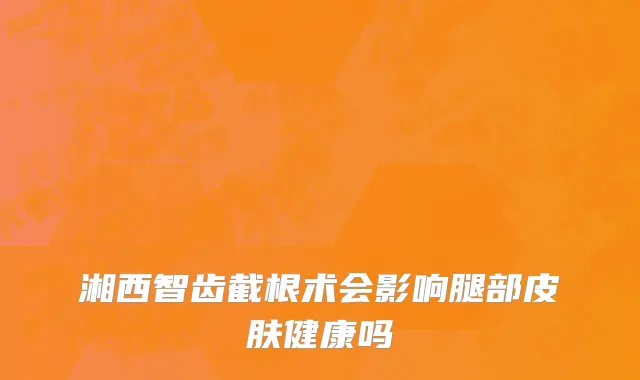 湘西智齿截根术会影响腿部皮肤健康吗