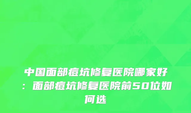 中国面部痘坑修复医院哪家好：面部痘坑修复医院前50位如何选