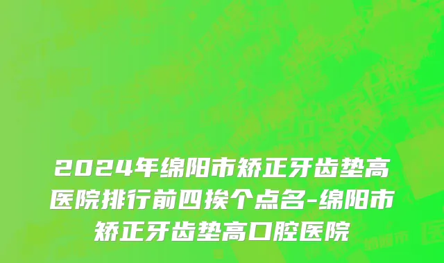 2024年绵阳市矫正牙齿垫高医院排行前四挨个点名-绵阳市矫正牙齿垫高口腔医院