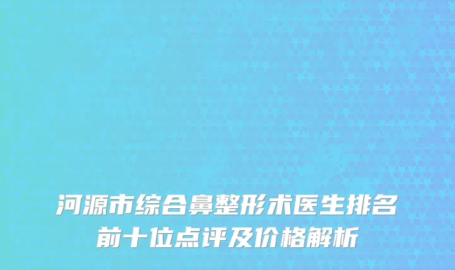 河源市综合鼻整形术医生排名前十位点评及价格解析